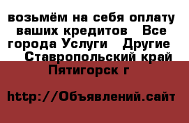 возьмём на себя оплату ваших кредитов - Все города Услуги » Другие   . Ставропольский край,Пятигорск г.